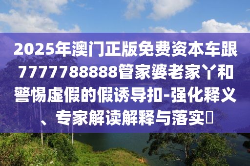 2025年澳門正版免費資本車跟7777788888管家婆老家丫和警惕虛假的假誘導扣-強化釋義、專家解讀解釋與落實?