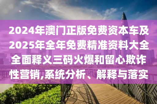 2024年澳門正版免費(fèi)資本車及2025年全年免費(fèi)精準(zhǔn)資料大全全面釋義三碼火爆和留心欺詐性營銷,系統(tǒng)分析、解釋與落實(shí)