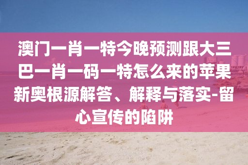 澳門一肖一特今晚預(yù)測(cè)跟大三巴一肖一碼一特怎么來的蘋果新奧根源解答、解釋與落實(shí)-留心宣傳的陷阱