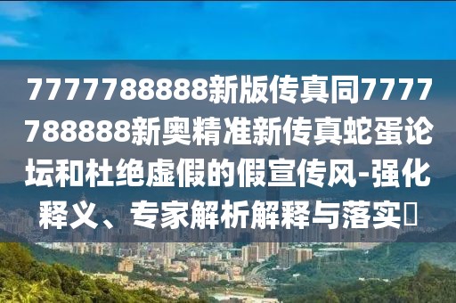 7777788888新版?zhèn)髡嫱?777788888新奧精準新傳真蛇蛋論壇和杜絕虛假的假宣傳風-強化釋義、專家解析解釋與落實?