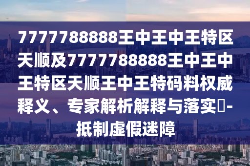 7777788888王中王中王特區(qū)天順及7777788888王中王中王特區(qū)天順王中王特碼料權(quán)威釋義、專家解析解釋與落實?-抵制虛假迷障