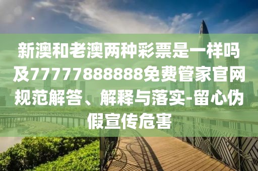 新澳和老澳兩種彩票是一樣嗎及77777888888免費(fèi)管家官網(wǎng)規(guī)范解答、解釋與落實(shí)-留心偽假宣傳危害