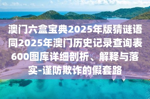 澳門(mén)六盒寶典2025年版猜謎語(yǔ)同2025年澳門(mén)歷史記錄查詢表600圖庫(kù)詳細(xì)剖析、解釋與落實(shí)-謹(jǐn)防欺詐的假套路