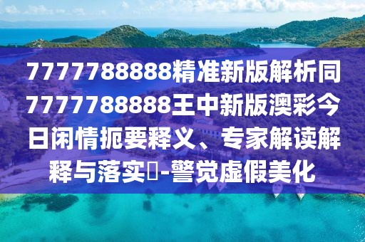 7777788888精準新版解析同7777788888王中新版澳彩今日閑情扼要釋義、專家解讀解釋與落實?-警覺虛假美化