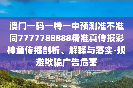 澳門一碼一特一中預(yù)測準(zhǔn)不準(zhǔn)同7777788888精準(zhǔn)真?zhèn)鲌蟛噬裢瘋鞑テ饰?、解釋與落實-規(guī)避欺騙廣告危害