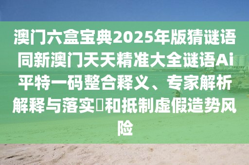 澳門六盒寶典2025年版猜謎語同新澳門天天精準大全謎語Ai平特一碼整合釋義、專家解析解釋與落實?和抵制虛假造勢風險
