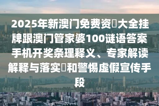 2025年新澳門免費(fèi)資枓大全掛牌跟澳門管家婆100謎語(yǔ)答案手機(jī)開(kāi)獎(jiǎng)條理釋義、專家解讀解釋與落實(shí)?和警惕虛假宣傳手段