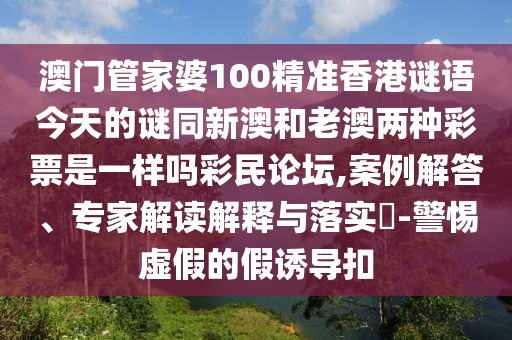 澳門管家婆100精準(zhǔn)香港謎語今天的謎同新澳和老澳兩種彩票是一樣嗎彩民論壇,案例解答、專家解讀解釋與落實?-警惕虛假的假誘導(dǎo)扣