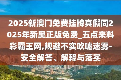 2025新澳門免費(fèi)掛牌真假同2025年新奧正版免費(fèi)_五點來料彩霸王網(wǎng),規(guī)避不實吹噓迷霧-安全解答、解釋與落實