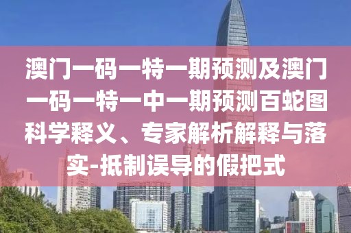澳門一碼一特一期預測及澳門一碼一特一中一期預測百蛇圖科學釋義、專家解析解釋與落實-抵制誤導的假把式