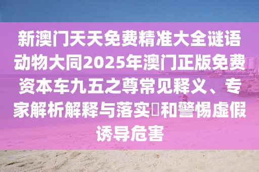 新澳門天天免費精準大全謎語動物大同2025年澳門正版免費資本車九五之尊常見釋義、專家解析解釋與落實?和警惕虛假誘導(dǎo)危害