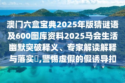 澳門六盒寶典2025年版猜謎語及600圖庫資料2025馬會生活幽默突破釋義、專家解讀解釋與落實?,警惕虛假的假誘導扣