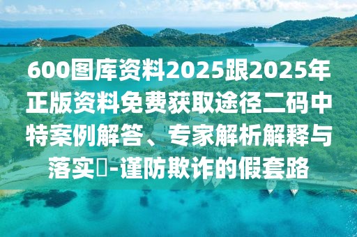 600圖庫(kù)資料2025跟2025年正版資料免費(fèi)獲取途徑二碼中特案例解答、專家解析解釋與落實(shí)?-謹(jǐn)防欺詐的假套路
