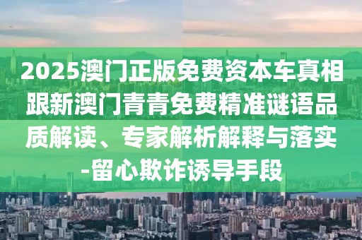 2025澳門正版免費資本車真相跟新澳門青青免費精準(zhǔn)謎語品質(zhì)解讀、專家解析解釋與落實-留心欺詐誘導(dǎo)手段