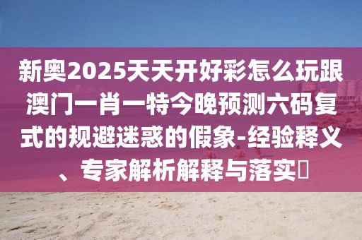 新奧2025天天開(kāi)好彩怎么玩跟澳門(mén)一肖一特今晚預(yù)測(cè)六碼復(fù)式的規(guī)避迷惑的假象-經(jīng)驗(yàn)釋義、專家解析解釋與落實(shí)?