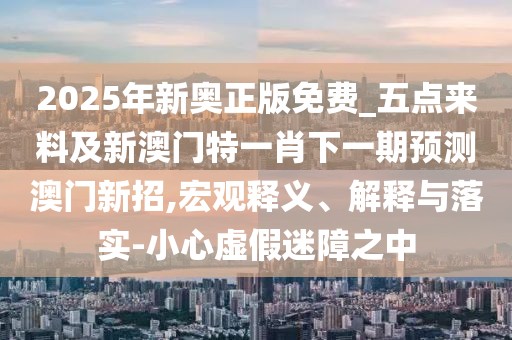 2025年新奧正版免費(fèi)_五點(diǎn)來(lái)料及新澳門(mén)特一肖下一期預(yù)測(cè)澳門(mén)新招,宏觀釋義、解釋與落實(shí)-小心虛假迷障之中