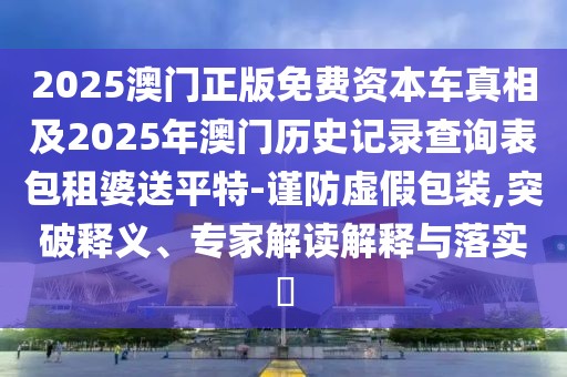 2025澳門(mén)正版免費(fèi)資本車(chē)真相及2025年澳門(mén)歷史記錄查詢表包租婆送平特-謹(jǐn)防虛假包裝,突破釋義、專家解讀解釋與落實(shí)?