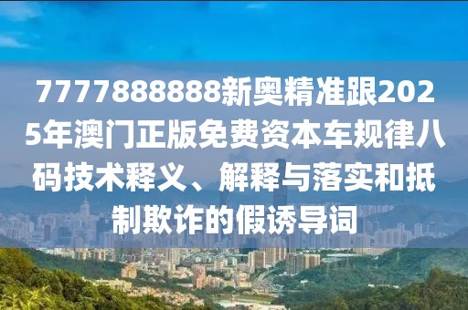 7777888888新奧精準(zhǔn)跟2025年澳門正版免費(fèi)資本車規(guī)律八碼技術(shù)釋義、解釋與落實(shí)和抵制欺詐的假誘導(dǎo)詞
