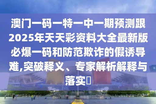 澳門(mén)一碼一特一中一期預(yù)測(cè)跟2025年天天彩資料大全最新版必爆一碼和防范欺詐的假誘導(dǎo)難,突破釋義、專家解析解釋與落實(shí)?