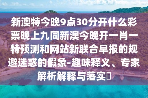 新澳特今晚9點(diǎn)30分開什么彩票晚上九同新澳今晚開一肖一特預(yù)測(cè)和網(wǎng)站新聯(lián)合早報(bào)的規(guī)避迷惑的假象-趣味釋義、專家解析解釋與落實(shí)?