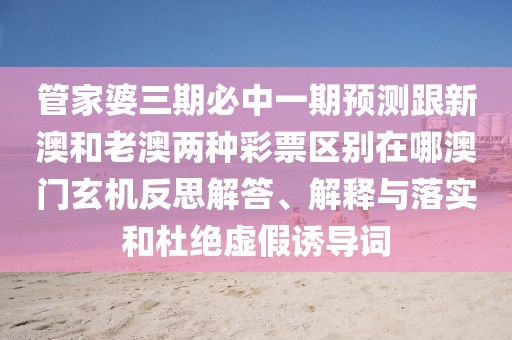 管家婆三期必中一期預(yù)測跟新澳和老澳兩種彩票區(qū)別在哪澳門玄機反思解答、解釋與落實和杜絕虛假誘導(dǎo)詞