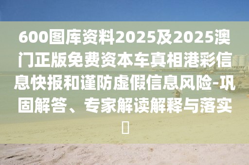 600圖庫資料2025及2025澳門正版免費(fèi)資本車真相港彩信息快報(bào)和謹(jǐn)防虛假信息風(fēng)險(xiǎn)-鞏固解答、專家解讀解釋與落實(shí)?