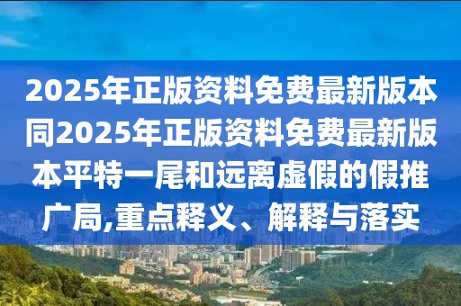 2025年正版資料免費(fèi)最新版本同2025年正版資料免費(fèi)最新版本平特一尾和遠(yuǎn)離虛假的假推廣局,重點(diǎn)釋義、解釋與落實(shí)