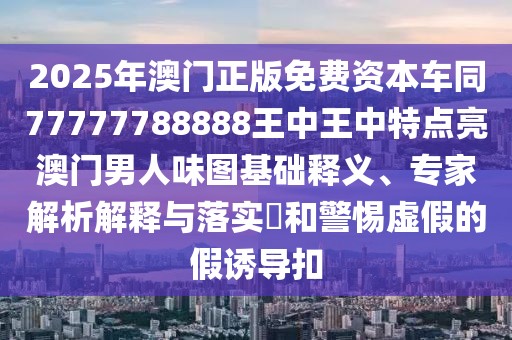2025年澳門正版免費資本車同77777788888王中王中特點亮澳門男人味圖基礎(chǔ)釋義、專家解析解釋與落實?和警惕虛假的假誘導扣
