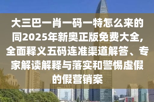 大三巴一肖一碼一特怎么來的同2025年新奧正版免費大全,全面釋義五碼連準渠道解答、專家解讀解釋與落實和警惕虛假的假營銷案