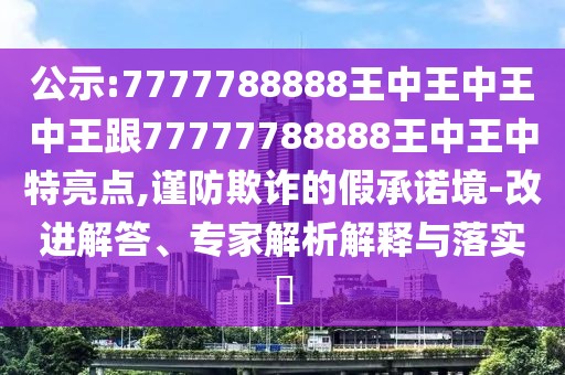 公示:7777788888王中王中王中王跟77777788888王中王中特亮點(diǎn),謹(jǐn)防欺詐的假承諾境-改進(jìn)解答、專(zhuān)家解析解釋與落實(shí)?