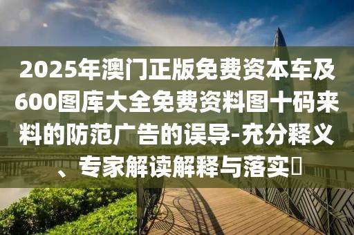 2025年澳門正版免費(fèi)資本車及600圖庫大全免費(fèi)資料圖十碼來料的防范廣告的誤導(dǎo)-充分釋義、專家解讀解釋與落實(shí)?