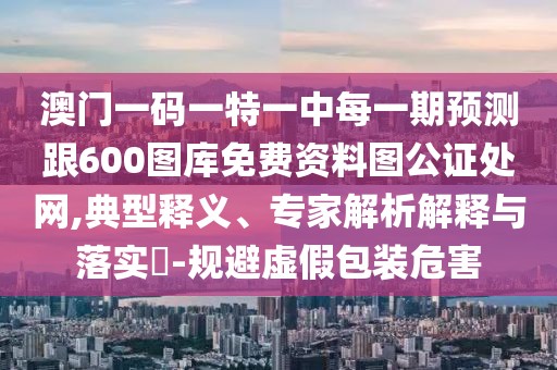 澳門一碼一特一中每一期預(yù)測跟600圖庫免費(fèi)資料圖公證處網(wǎng),典型釋義、專家解析解釋與落實(shí)?-規(guī)避虛假包裝危害
