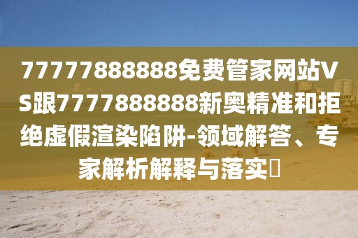 77777888888免費(fèi)管家網(wǎng)站VS跟7777888888新奧精準(zhǔn)和拒絕虛假渲染陷阱-領(lǐng)域解答、專家解析解釋與落實(shí)?
