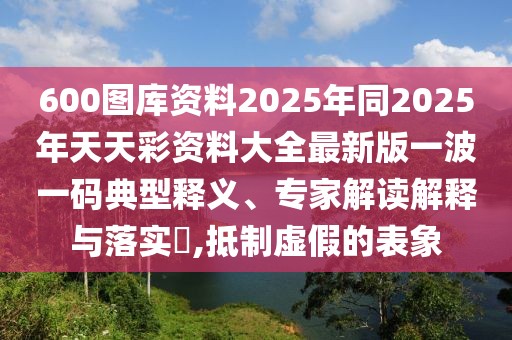 600圖庫資料2025年同2025年天天彩資料大全最新版一波一碼典型釋義、專家解讀解釋與落實?,抵制虛假的表象