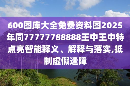 600圖庫大全免費資料圖2025年同77777788888王中王中特點亮智能釋義、解釋與落實,抵制虛假迷障