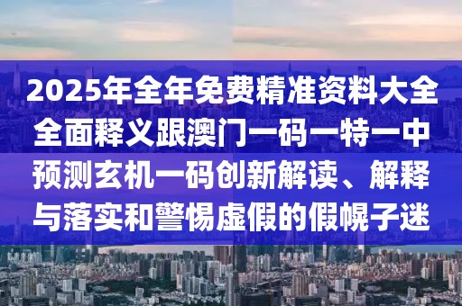 2025年全年免費(fèi)精準(zhǔn)資料大全全面釋義跟澳門一碼一特一中預(yù)測(cè)玄機(jī)一碼創(chuàng)新解讀、解釋與落實(shí)和警惕虛假的假幌子迷