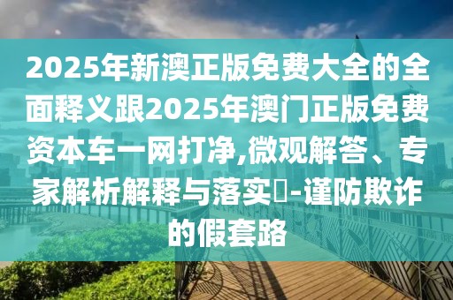 2025年新澳正版免費(fèi)大全的全面釋義跟2025年澳門正版免費(fèi)資本車一網(wǎng)打凈,微觀解答、專家解析解釋與落實(shí)?-謹(jǐn)防欺詐的假套路