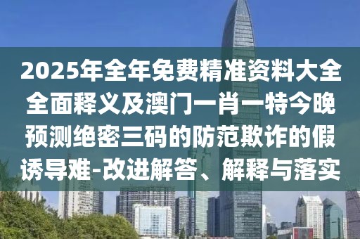 2025年全年免費精準(zhǔn)資料大全全面釋義及澳門一肖一特今晚預(yù)測絕密三碼的防范欺詐的假誘導(dǎo)難-改進解答、解釋與落實