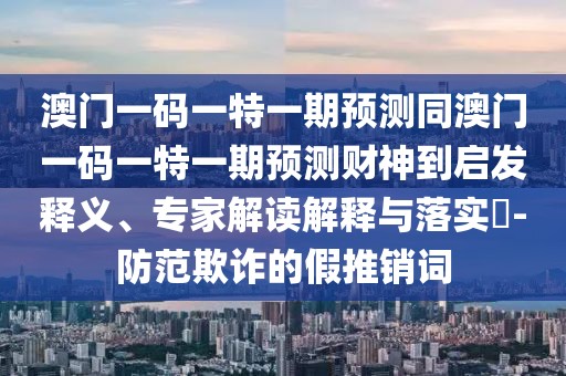 澳門一碼一特一期預(yù)測(cè)同澳門一碼一特一期預(yù)測(cè)財(cái)神到啟發(fā)釋義、專家解讀解釋與落實(shí)?-防范欺詐的假推銷詞