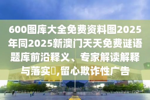 600圖庫大全免費(fèi)資料圖2025年同2025新澳門天天免費(fèi)謎語題庫前沿釋義、專家解讀解釋與落實(shí)?,留心欺詐性廣告