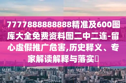 7777888888888精準及600圖庫大全免費資料圖二中二連-留心虛假推廣危害,歷史釋義、專家解讀解釋與落實?