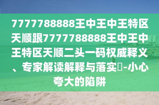 7777788888王中王中王特區(qū)天順跟7777788888王中王中王特區(qū)天順二頭一碼權(quán)威釋義、專家解讀解釋與落實(shí)?-小心夸大的陷阱