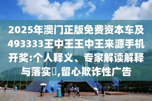 2025年澳門(mén)正版免費(fèi)資本車(chē)及493333王中王王中王來(lái)源手機(jī)開(kāi)獎(jiǎng):個(gè)人釋義、專(zhuān)家解讀解釋與落實(shí)?,留心欺詐性廣告
