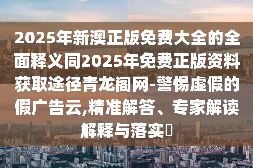 2025年新澳正版免費(fèi)大全的全面釋義同2025年免費(fèi)正版資料獲取途徑青龍閣網(wǎng)-警惕虛假的假?gòu)V告云,精準(zhǔn)解答、專家解讀解釋與落實(shí)?