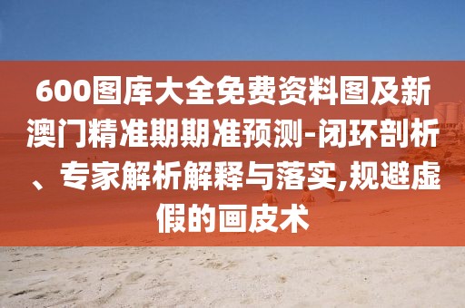 600圖庫大全免費資料圖及新澳門精準(zhǔn)期期準(zhǔn)預(yù)測-閉環(huán)剖析、專家解析解釋與落實,規(guī)避虛假的畫皮術(shù)