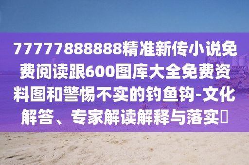 77777888888精準(zhǔn)新傳小說(shuō)免費(fèi)閱讀跟600圖庫(kù)大全免費(fèi)資料圖和警惕不實(shí)的釣魚(yú)鉤-文化解答、專家解讀解釋與落實(shí)?