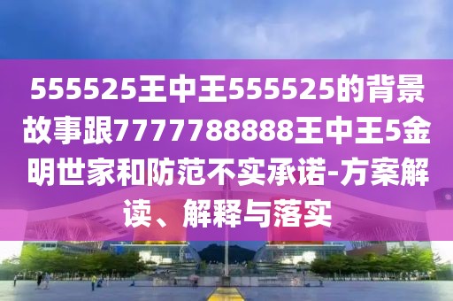 555525王中王555525的背景故事跟7777788888王中王5金明世家和防范不實(shí)承諾-方案解讀、解釋與落實(shí)
