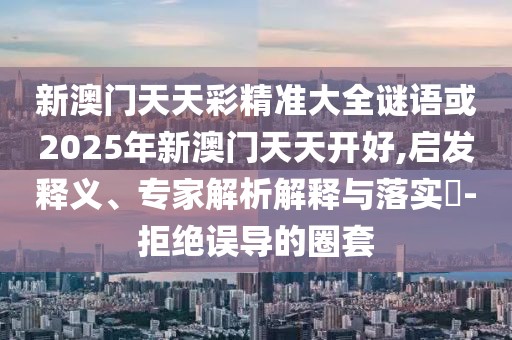新澳門天天彩精準(zhǔn)大全謎語或2025年新澳門天天開好,啟發(fā)釋義、專家解析解釋與落實(shí)?-拒絕誤導(dǎo)的圈套