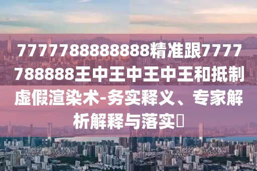 7777788888888精準(zhǔn)跟7777788888王中王中王中王和抵制虛假渲染術(shù)-務(wù)實(shí)釋義、專家解析解釋與落實(shí)?