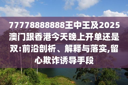 77778888888王中王及2025澳門跟香港今天晚上開單還是雙:前沿剖析、解釋與落實,留心欺詐誘導手段